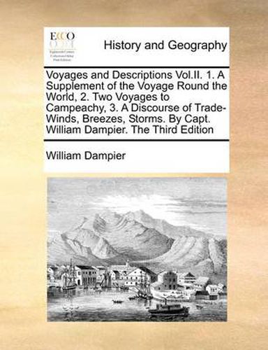 Voyages and Descriptions Vol.II. 1. a Supplement of the Voyage Round the World, 2. Two Voyages to Campeachy, 3. a Discourse of Trade-Winds, Breezes, Storms. by Capt. William Dampier. the Third Edition
