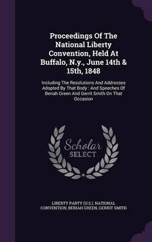 Cover image for Proceedings of the National Liberty Convention, Held at Buffalo, N.Y., June 14th & 15th, 1848: Including the Resolutions and Addresses Adopted by That Body: And Speeches of Beriah Green and Gerrit Smith on That Occasion