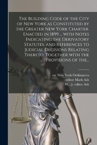 The Building Code of the City of New York as Constituted by the Greater New York Charter. Enacted in 1899 ... With Notes Indicating the Derivatory Statutes, and References to Judicial Decisions Relating Thereto, Together With the Provisions of The...