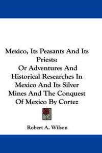 Cover image for Mexico, Its Peasants and Its Priests: Or Adventures and Historical Researches in Mexico and Its Silver Mines and the Conquest of Mexico by Cortez