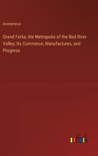 Cover image for Grand Forks, the Metropolis of the Red River Valley; Its Commerce, Manufactures, and Progress