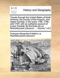 Cover image for Travels Through the United States of North America, the Country of the Iroquois, and Upper Canada, in the Years 1795, 1796, and 1797; With an Authentic Account of Lower Canada. by the Duke de La Rochefoucault Liancourt. ... Volume 1 of 2