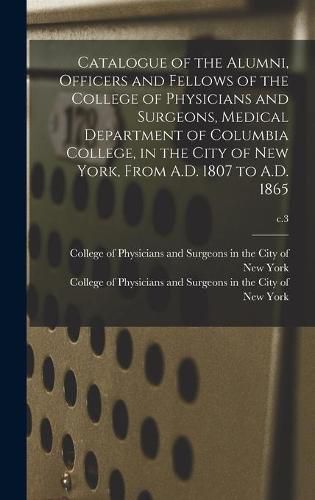 Cover image for Catalogue of the Alumni, Officers and Fellows of the College of Physicians and Surgeons, Medical Department of Columbia College, in the City of New York, From A.D. 1807 to A.D. 1865; c.3