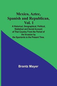 Cover image for Mexico, Aztec, Spanish and Republican, Vol. 1; A Historical, Geographical, Political, Statistical and Social Account of That Country From the Period of the Invasion by the Spaniards to the Present Time.