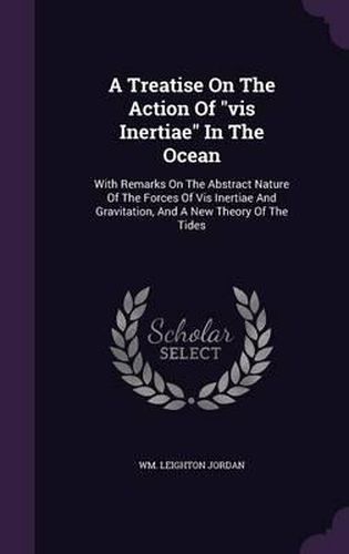 Cover image for A Treatise on the Action of VIS Inertiae in the Ocean: With Remarks on the Abstract Nature of the Forces of VIS Inertiae and Gravitation, and a New Theory of the Tides