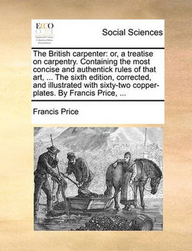 Cover image for The British Carpenter: Or, a Treatise on Carpentry. Containing the Most Concise and Authentick Rules of That Art, ... the Sixth Edition, Corrected, and Illustrated with Sixty-Two Copper-Plates. by Francis Price, ...