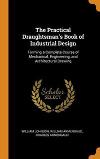 Cover image for The Practical Draughtsman's Book of Industrial Design: Forming a Complete Course of Mechanical, Engineering, and Architectural Drawing