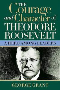 Cover image for The Courage and Character of Theodore Roosevelt: A Hero Among Leaders