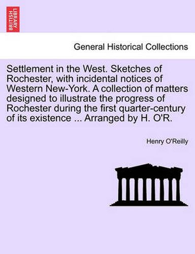 Cover image for Settlement in the West. Sketches of Rochester, with Incidental Notices of Western New-York. a Collection of Matters Designed to Illustrate the Progress of Rochester During the First Quarter-Century of Its Existence ... Arranged by H. O'R.