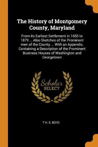 The History of Montgomery County, Maryland: From Its Earliest Settlement in 1650 to 1879 ... Also Sketches of the Prominent Men of the County ... with an Appendix, Containing a Description of the Prominent Business Houses of Washington and Georgetown