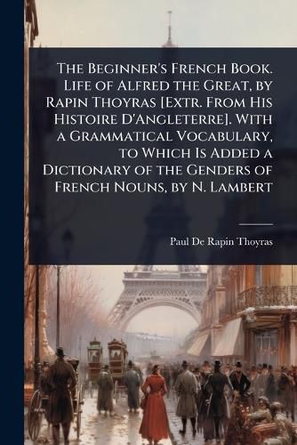 Cover image for The Beginner's French Book. Life of Alfred the Great, by Rapin Thoyras [Extr. From His Histoire D'Angleterre]. With a Grammatical Vocabulary, to Which Is Added a Dictionary of the Genders of French Nouns, by N. Lambert