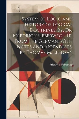 System of Logic and History of Logical Doctrines. By. Dr. Friedrich Ueberweg... Tr. From the German, With Notes and Appendices, by Thomas M. Lindsay