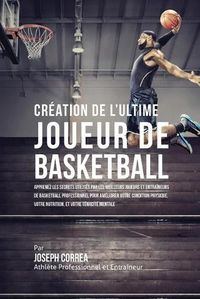 Cover image for Creation de l'Ultime Joueur de Basketball: Apprenez les secrets utilises par les meilleurs joueurs et entraineurs de basketball professionnel pour ameliorer votre condition physique, votre Nutrition, et votre Tenacite Mentale