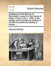 Cover image for Substance of the Bishop of Rochester's Speech in the House of Peers, Friday, July 5, 1799, in the Debate Upon the Second Reading of the Bill to Prohibit the Trading in Slaves ...