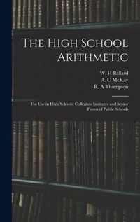 Cover image for The High School Arithmetic: for Use in High Schools, Collegiate Institutes and Senior Forms of Public Schools