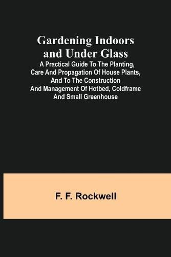 Cover image for Gardening Indoors and Under Glass; A Practical Guide to the Planting, Care and Propagation of House Plants, and to the Construction and Management of Hotbed, Coldframe and Small Greenhouse