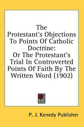 Cover image for The Protestant's Objections to Points of Catholic Doctrine: Or the Protestant's Trial in Controverted Points of Faith by the Written Word (1902)