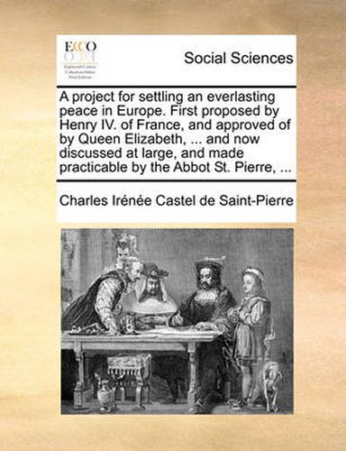 Cover image for A Project for Settling an Everlasting Peace in Europe. First Proposed by Henry IV. of France, and Approved of by Queen Elizabeth, ... and Now Discussed at Large, and Made Practicable by the Abbot St. Pierre, ...