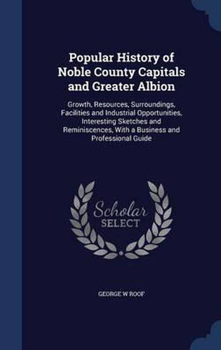 Cover image for Popular History of Noble County Capitals and Greater Albion: Growth, Resources, Surroundings, Facilities and Industrial Opportunities, Interesting Sketches and Reminiscences, with a Business and Professional Guide