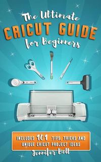 Cover image for The Ultimate Cricut Guide for Beginners: 101 Tips, Tricks and Unique Project Ideas, a Step by Step Guide for Beginners, Includes Explore Air 2 and Design Space Guides for Beginners