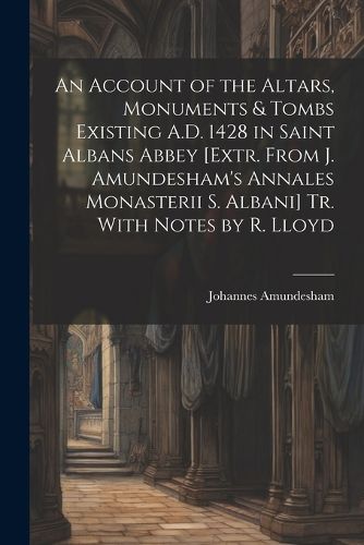 An Account of the Altars, Monuments & Tombs Existing A.D. 1428 in Saint Albans Abbey [Extr. From J. Amundesham's Annales Monasterii S. Albani] Tr. With Notes by R. Lloyd