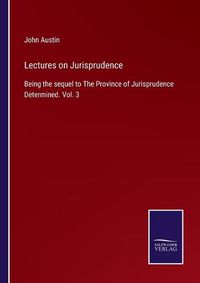 Cover image for Lectures on Jurisprudence: Being the sequel to The Province of Jurisprudence Determined. Vol. 3