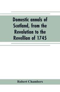 Cover image for Domestic annals of Scotland, from the Revolution to the Revellion of 1745