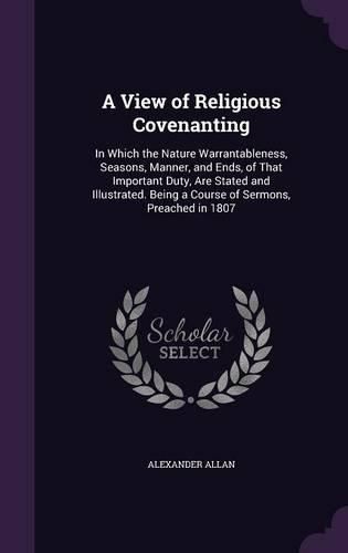 Cover image for A View of Religious Covenanting: In Which the Nature Warrantableness, Seasons, Manner, and Ends, of That Important Duty, Are Stated and Illustrated. Being a Course of Sermons, Preached in 1807