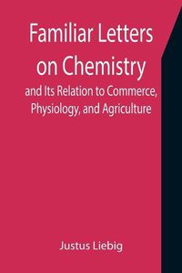 Cover image for Familiar Letters on Chemistry, and Its Relation to Commerce, Physiology, and Agriculture