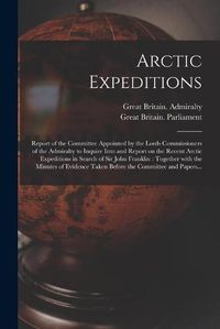 Cover image for Arctic Expeditions: Report of the Committee Appointed by the Lords Commissioners of the Admiralty to Inquire Into and Report on the Recent Arctic Expeditions in Search of Sir John Franklin: Together With the Minutes of Evidence Taken Before The...