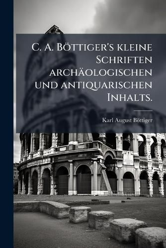 Cover image for C. A. B Ttiger's Kleine Schriften Arch Ologischen Und Antiquarischen Inhalts, Volume 1