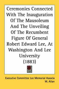 Cover image for Ceremonies Connected with the Inauguration of the Mausoleum and the Unveiling of the Recumbent Figure of General Robert Edward Lee, at Washington and Lee University (1883)