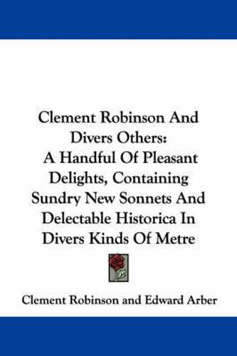 Cover image for Clement Robinson and Divers Others: A Handful of Pleasant Delights, Containing Sundry New Sonnets and Delectable Historica in Divers Kinds of Metre