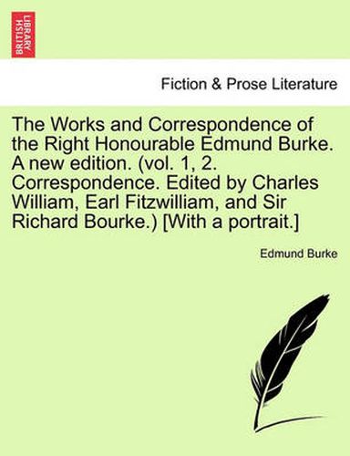 Cover image for The Works and Correspondence of the Right Honourable Edmund Burke. a New Edition. (Vol. 1, 2. Correspondence. Edited by Charles William, Earl Fitzwilliam, and Sir Richard Bourke.) [With a Portrait.]