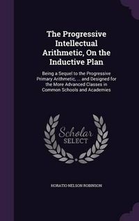 Cover image for The Progressive Intellectual Arithmetic, on the Inductive Plan: Being a Sequel to the Progressive Primary Arithmetic, ... and Designed for the More Advanced Classes in Common Schools and Academies