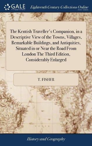 Cover image for The Kentish Traveller's Companion, in a Descriptive View of the Towns, Villages, Remarkable Buildings, and Antiquities, Situated in or Near the Road From London The Third Edition, Considerably Enlarged