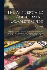 Cover image for The Painter's and Colourman's Complete Guide: Being a Practical and Theoretical Treatise on the Preparation of Colours, and Their Application to the Different Kinds of Painting: in Which is Particularly Described the Whole Art of House Painting