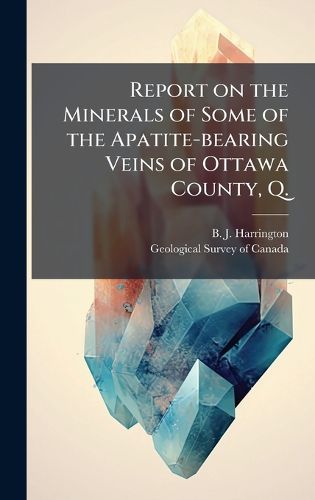 Cover image for Report on the Minerals of Some of the Apatite-bearing Veins of Ottawa County, Q.