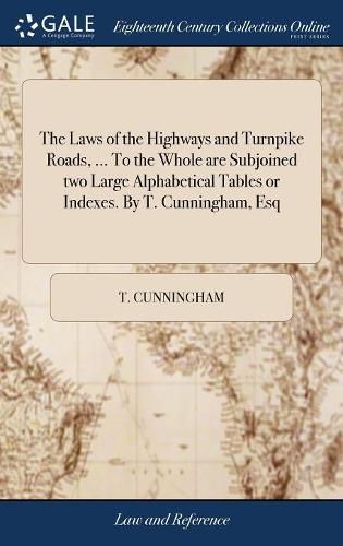 The Laws of the Highways and Turnpike Roads, ... To the Whole are Subjoined two Large Alphabetical Tables or Indexes. By T. Cunningham, Esq