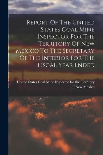 Cover image for Report Of The United States Coal Mine Inspector For The Territory Of New Mexico To The Secretary Of The Interior For The Fiscal Year Ended