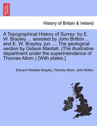 Cover image for A Topographical History of Surrey: By E. W. Brayley ... Assisted by John Britton ... and E. W. Brayley, Jun. ... the Geological Section by Gideon Mantell. (the Illustrative Department Under the Superintendence of Thomas Allom.) [With Plates.]