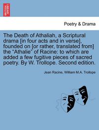 Cover image for The Death of Athaliah, a Scriptural Drama [In Four Acts and in Verse], Founded on [Or Rather, Translated From] the Athalie of Racine: To Which Are Added a Few Fugitive Pieces of Sacred Poetry. by W. Trollope. Second Edition.