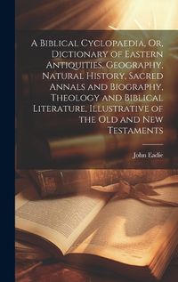 Cover image for A Biblical Cyclopaedia, Or, Dictionary of Eastern Antiquities, Geography, Natural History, Sacred Annals and Biography, Theology and Biblical Literature, Illustrative of the Old and New Testaments