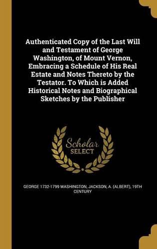 Cover image for Authenticated Copy of the Last Will and Testament of George Washington, of Mount Vernon, Embracing a Schedule of His Real Estate and Notes Thereto by the Testator. To Which is Added Historical Notes and Biographical Sketches by the Publisher