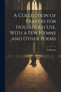 Cover image for A Collection of Prayers for Household Use, With a Few Hymns and Other Poems