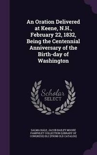 Cover image for An Oration Delivered at Keene, N.H., February 22, 1832, Being the Centennial Anniversary of the Birth-Day of Washington