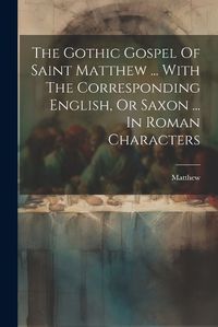 Cover image for The Gothic Gospel Of Saint Matthew ... With The Corresponding English, Or Saxon ... In Roman Characters