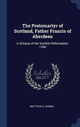 The Protomartyr of Scotland, Father Francis of Aberdeen: A Glimpse of the Scottish Reformation, 1559