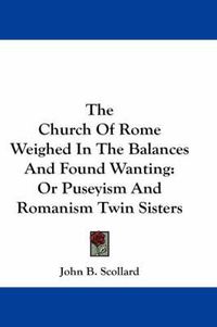 Cover image for The Church of Rome Weighed in the Balances and Found Wanting: Or Puseyism and Romanism Twin Sisters