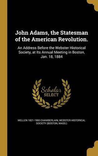 Cover image for John Adams, the Statesman of the American Revolution.: An Address Before the Webster Historical Society, at Its Annual Meeting in Boston, Jan. 18, 1884